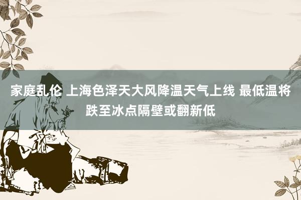 家庭乱伦 上海色泽天大风降温天气上线 最低温将跌至冰点隔壁或翻新低