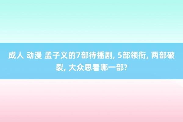 成人 动漫 孟子义的7部待播剧， 5部领衔， 两部破裂， 大众思看哪一部?