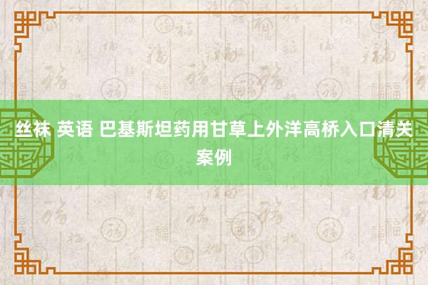 丝袜 英语 巴基斯坦药用甘草上外洋高桥入口清关案例