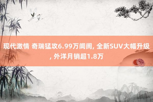 现代激情 奇瑞猛攻6.99万阛阓， 全新SUV大幅升级， 外洋月销超1.8万