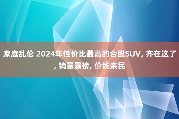 家庭乱伦 2024年性价比最高的合股SUV， 齐在这了， 销量霸榜， 价钱亲民