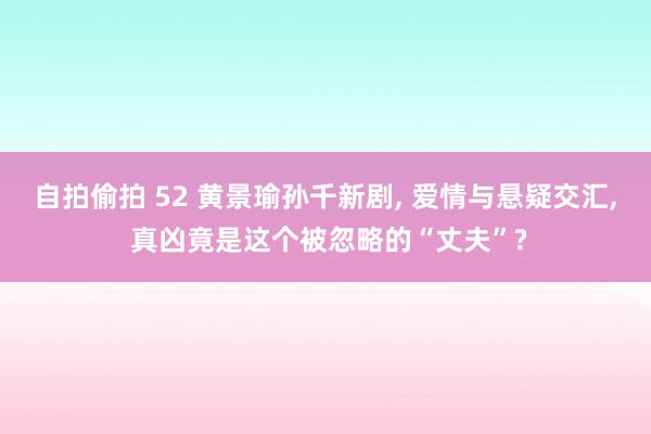 自拍偷拍 52 黄景瑜孙千新剧， 爱情与悬疑交汇， 真凶竟是这个被忽略的“丈夫”?