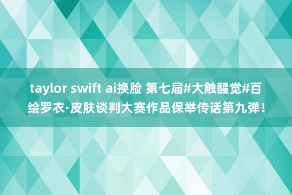 taylor swift ai换脸 第七届#大触醒觉#百绘罗衣·皮肤谈判大赛作品保举传话第九弹！