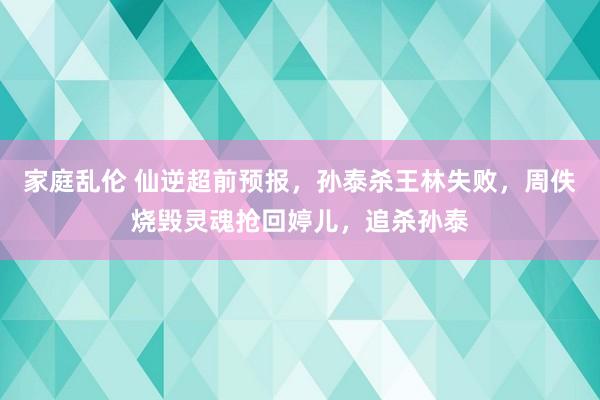 家庭乱伦 仙逆超前预报，孙泰杀王林失败，周佚烧毁灵魂抢回婷儿，追杀孙泰