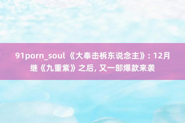 91porn_soul 《大奉击柝东说念主》: 12月继《九重紫》之后， 又一部爆款来袭