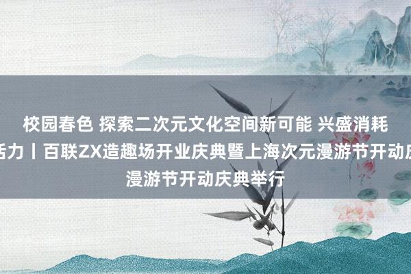 校园春色 探索二次元文化空间新可能 兴盛消耗市集新活力丨百联ZX造趣场开业庆典暨上海次元漫游节开动庆典举行