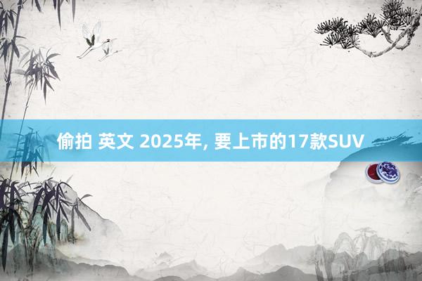 偷拍 英文 2025年， 要上市的17款SUV