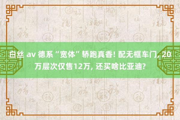 白丝 av 德系“宽体”轿跑真香! 配无框车门， 20万层次仅售12万， 还买啥比亚迪?