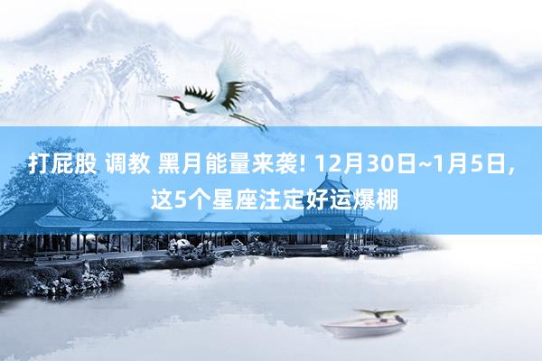 打屁股 调教 黑月能量来袭! 12月30日~1月5日， 这5个星座注定好运爆棚