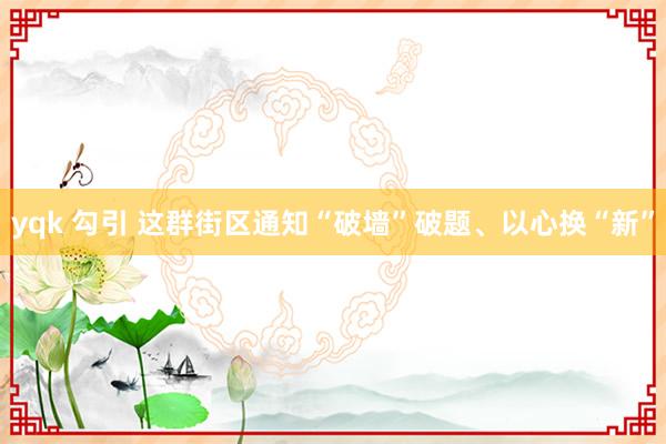 yqk 勾引 这群街区通知“破墙”破题、以心换“新”