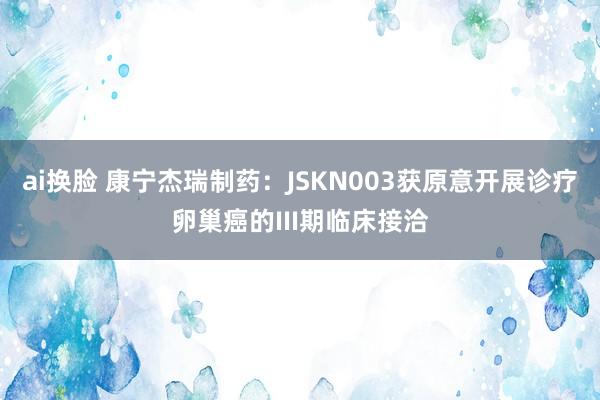 ai换脸 康宁杰瑞制药：JSKN003获原意开展诊疗卵巢癌的III期临床接洽