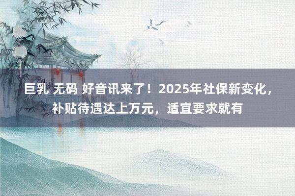 巨乳 无码 好音讯来了！2025年社保新变化，补贴待遇达上万元，适宜要求就有