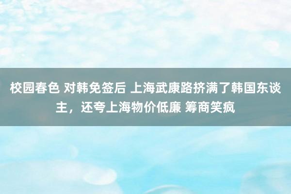 校园春色 对韩免签后 上海武康路挤满了韩国东谈主，还夸上海物价低廉 筹商笑疯