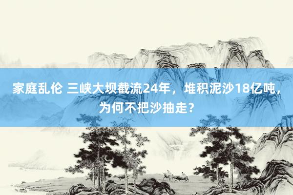 家庭乱伦 三峡大坝截流24年，堆积泥沙18亿吨，为何不把沙抽走？