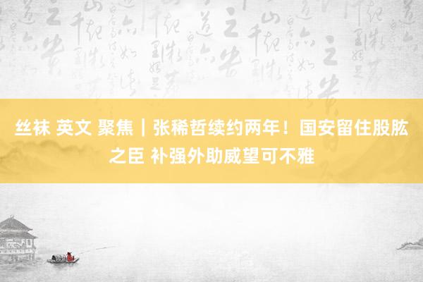 丝袜 英文 聚焦｜张稀哲续约两年！国安留住股肱之臣 补强外助威望可不雅