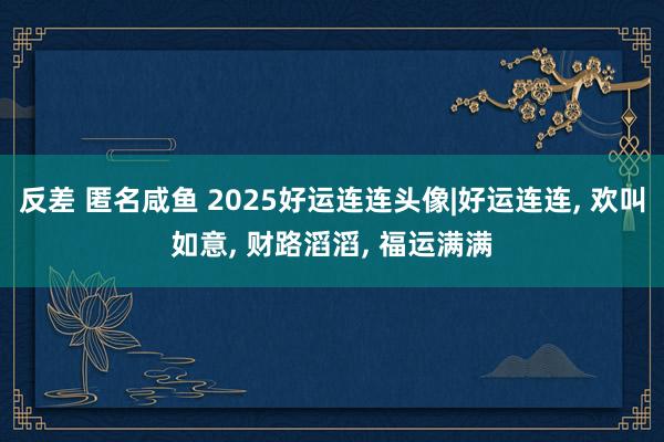 反差 匿名咸鱼 2025好运连连头像|好运连连， 欢叫如意， 财路滔滔， 福运满满