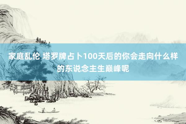 家庭乱伦 塔罗牌占卜100天后的你会走向什么样的东说念主生巅峰呢