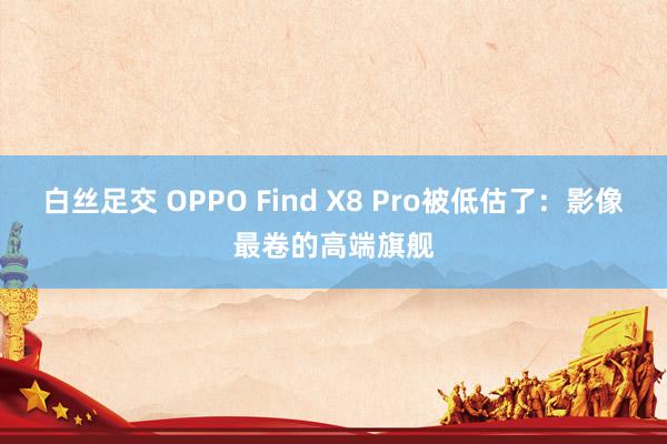 白丝足交 OPPO Find X8 Pro被低估了：影像最卷的高端旗舰