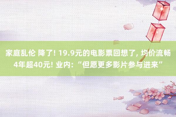 家庭乱伦 降了! 19.9元的电影票回想了， 均价流畅4年超40元! 业内: “但愿更多影片参与进来”