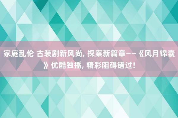 家庭乱伦 古装剧新风尚， 探案新篇章——《风月锦囊》优酷独播， 精彩阻碍错过!