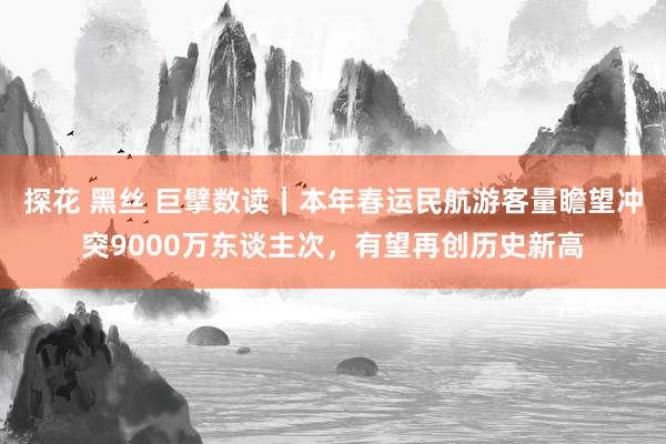 探花 黑丝 巨擘数读｜本年春运民航游客量瞻望冲突9000万东谈主次，有望再创历史新高