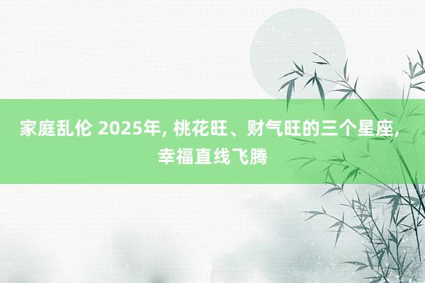 家庭乱伦 2025年， 桃花旺、财气旺的三个星座， 幸福直线飞腾