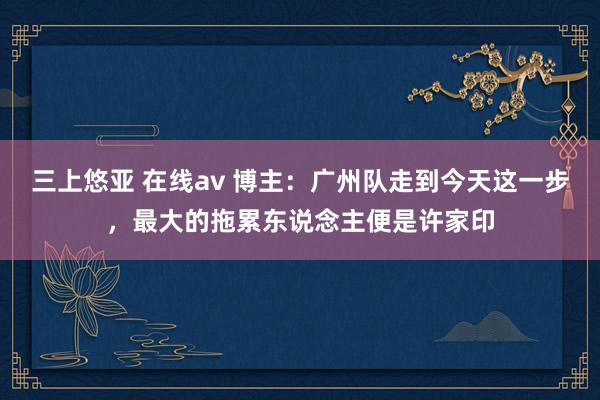 三上悠亚 在线av 博主：广州队走到今天这一步，最大的拖累东说念主便是许家印