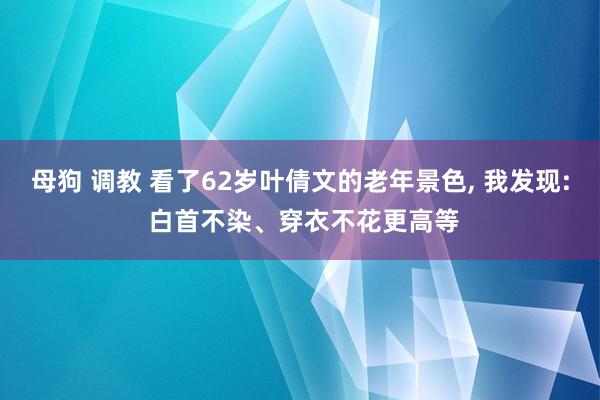 母狗 调教 看了62岁叶倩文的老年景色， 我发现: 白首不染、穿衣不花更高等