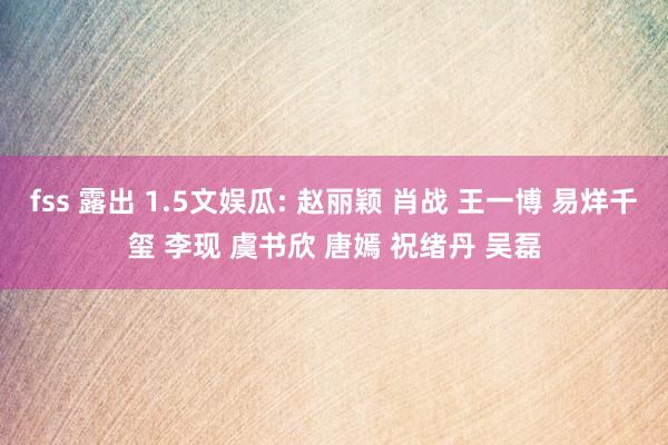 fss 露出 1.5文娱瓜: 赵丽颖 肖战 王一博 易烊千玺 李现 虞书欣 唐嫣 祝绪丹 吴磊