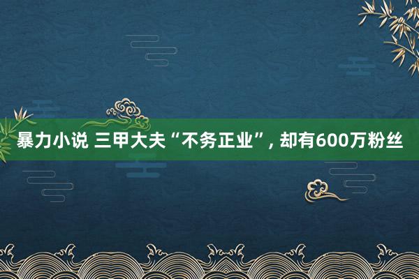 暴力小说 三甲大夫“不务正业”， 却有600万粉丝