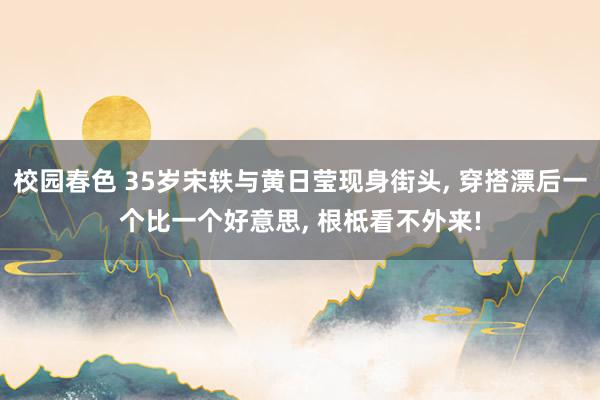 校园春色 35岁宋轶与黄日莹现身街头， 穿搭漂后一个比一个好意思， 根柢看不外来!