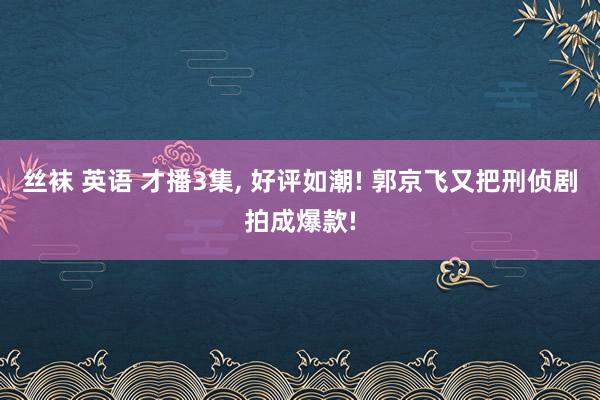 丝袜 英语 才播3集， 好评如潮! 郭京飞又把刑侦剧拍成爆款!