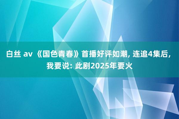 白丝 av 《国色青春》首播好评如潮， 连追4集后， 我要说: 此剧2025年要火