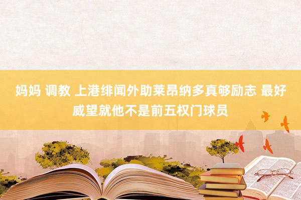 妈妈 调教 上港绯闻外助莱昂纳多真够励志 最好威望就他不是前五权门球员