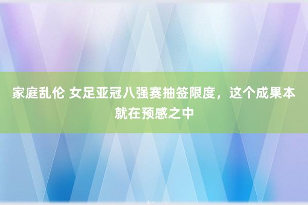 家庭乱伦 女足亚冠八强赛抽签限度，这个成果本就在预感之中