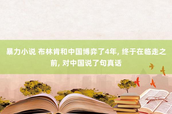 暴力小说 布林肯和中国博弈了4年， 终于在临走之前， 对中国说了句真话