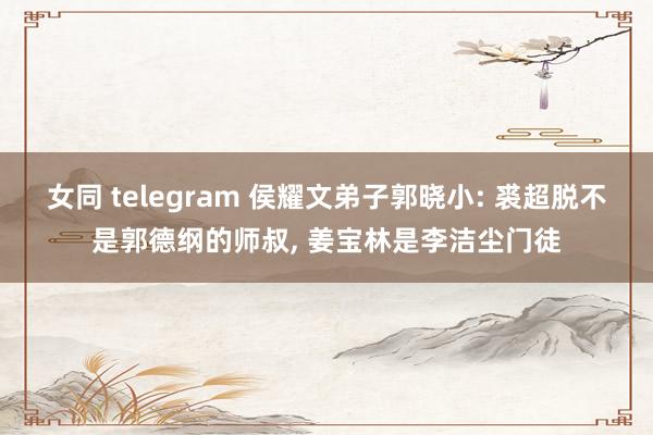 女同 telegram 侯耀文弟子郭晓小: 裘超脱不是郭德纲的师叔， 姜宝林是李洁尘门徒