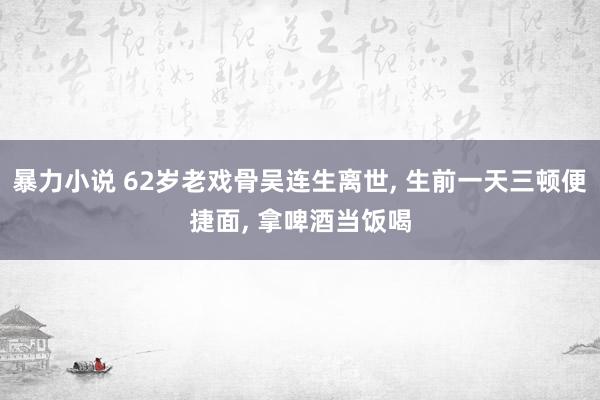 暴力小说 62岁老戏骨吴连生离世， 生前一天三顿便捷面， 拿啤酒当饭喝