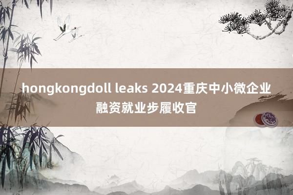 hongkongdoll leaks 2024重庆中小微企业融资就业步履收官