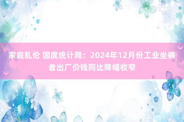 家庭乱伦 国度统计局：2024年12月份工业坐褥者出厂价钱同比降幅收窄