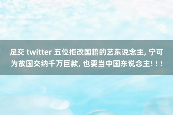 足交 twitter 五位拒改国籍的艺东说念主， 宁可为故国交纳千万巨款， 也要当中国东说念主! ! !