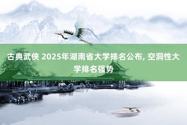 古典武侠 2025年湖南省大学排名公布， 空洞性大学排名强势