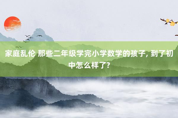 家庭乱伦 那些二年级学完小学数学的孩子， 到了初中怎么样了?