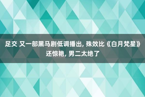 足交 又一部黑马剧低调播出， 殊效比《白月梵星》还惊艳， 男二太绝了