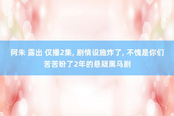 阿朱 露出 仅播2集， 剧情设施炸了， 不愧是你们苦苦盼了2年的悬疑黑马剧