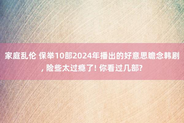 家庭乱伦 保举10部2024年播出的好意思瞻念韩剧， 险些太过瘾了! 你看过几部?