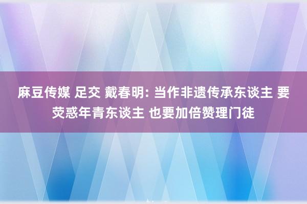 麻豆传媒 足交 戴春明: 当作非遗传承东谈主 要荧惑年青东谈主 也要加倍赞理门徒