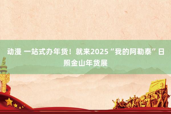 动漫 一站式办年货！就来2025“我的阿勒泰”日照金山年货展