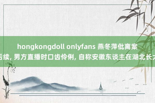 hongkongdoll onlyfans 燕冬萍仳离案后续， 男方直播时口齿伶俐， 自称安徽东谈主在湖北长大