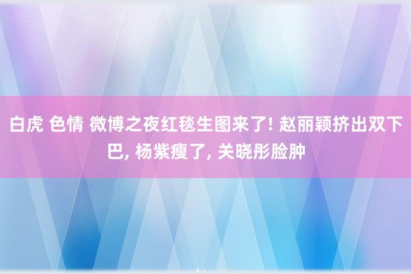 白虎 色情 微博之夜红毯生图来了! 赵丽颖挤出双下巴， 杨紫瘦了， 关晓彤脸肿